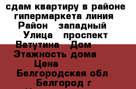 сдам квартиру в районе  гипермаркета линия › Район ­ западный › Улица ­ проспект Ватутина › Дом ­ 22 › Этажность дома ­ 9 › Цена ­ 10 000 - Белгородская обл., Белгород г. Недвижимость » Квартиры аренда   . Белгородская обл.